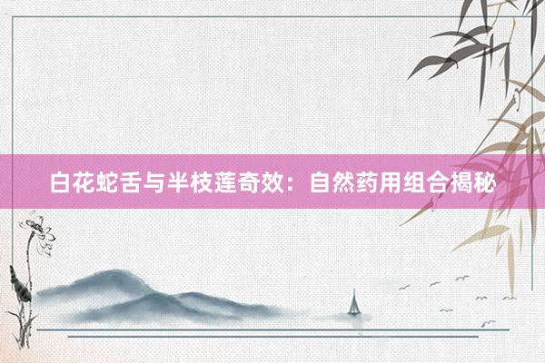 白花蛇舌与半枝莲奇效：自然药用组合揭秘
