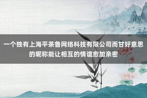 一个独有上海平茶鲁网络科技有限公司而甘好意思的昵称能让相互的情谊愈加亲密