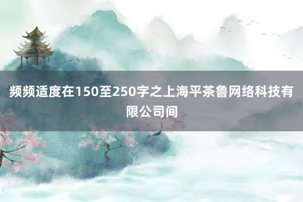频频适度在150至250字之上海平茶鲁网络科技有限公司间